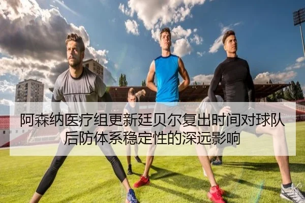 阿森纳医疗组更新廷贝尔复出时间对球队后防体系稳定性的深远影响