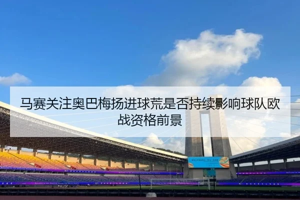马赛关注奥巴梅扬进球荒是否持续影响球队欧战资格前景