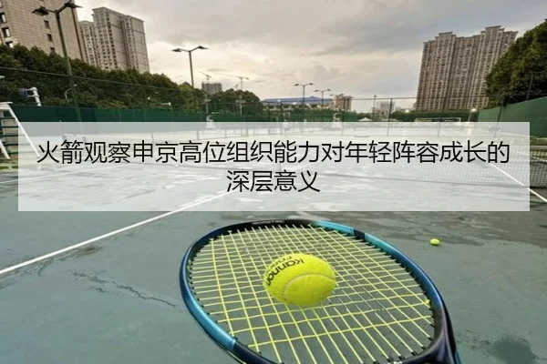 火箭观察申京高位组织能力对年轻阵容成长的深层意义