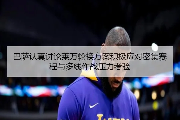 巴萨认真讨论莱万轮换方案积极应对密集赛程与多线作战压力考验