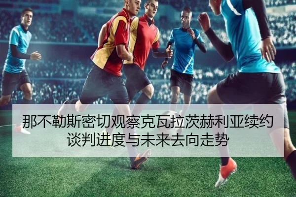 那不勒斯密切观察克瓦拉茨赫利亚续约谈判进度与未来去向走势