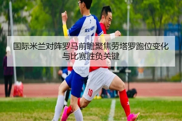 国际米兰对阵罗马前瞻聚焦劳塔罗跑位变化与比赛胜负关键