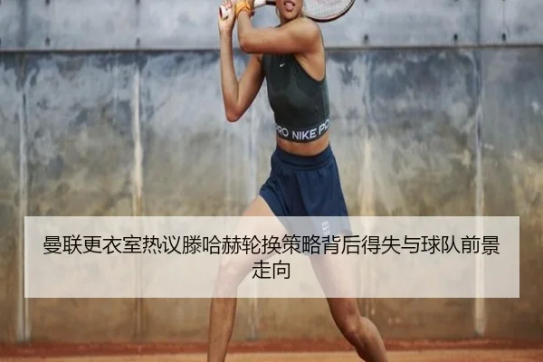 曼联更衣室热议滕哈赫轮换策略背后得失与球队前景走向