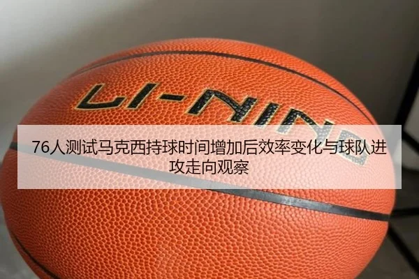 76人测试马克西持球时间增加后效率变化与球队进攻走向观察