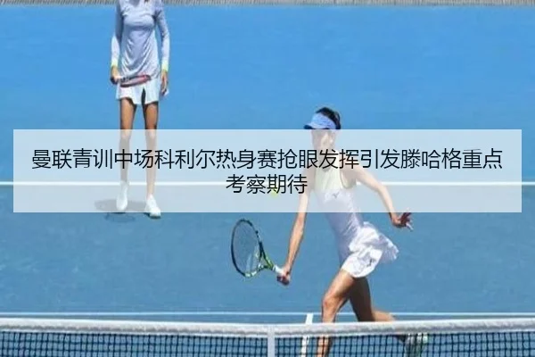 曼联青训中场科利尔热身赛抢眼发挥引发滕哈格重点考察期待